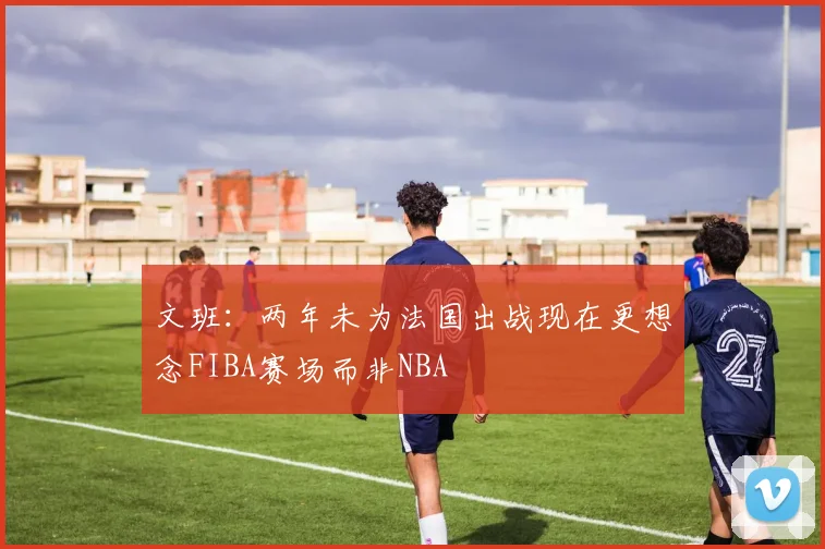 文班：两年未为法国出战现在更想念FIBA赛场而非NBA