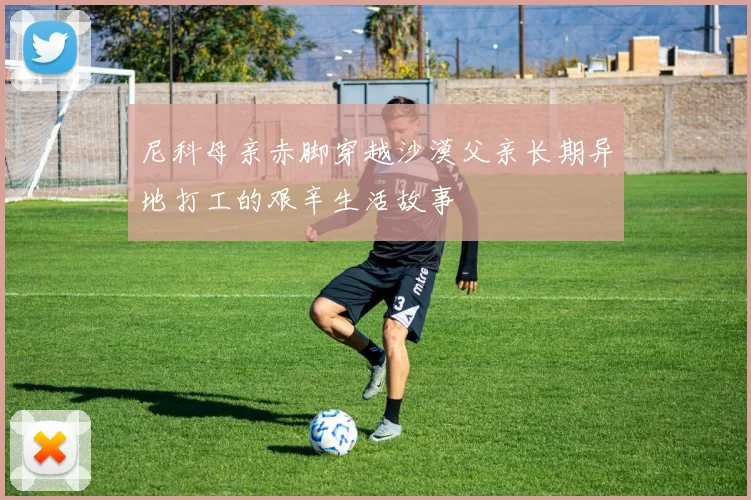 尼科母亲赤脚穿越沙漠父亲长期异地打工的艰辛生活故事