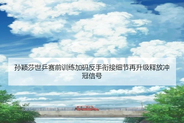 孙颖莎世乒赛前训练加码反手衔接细节再升级释放冲冠信号