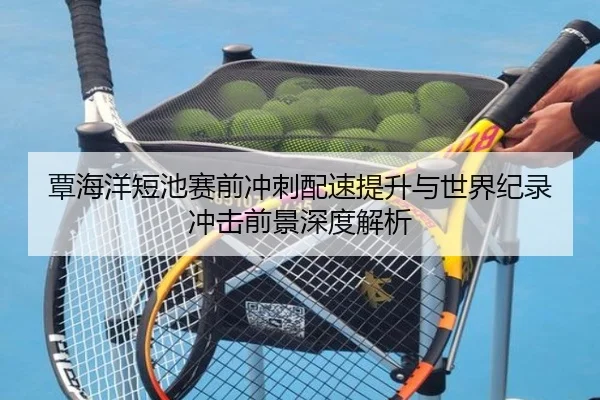 覃海洋短池赛前冲刺配速提升与世界纪录冲击前景深度解析